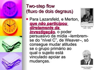 Two-step flow (fluxo de dois degraus) Para Lazarsfeld, e Merton, que não participou  diretamente da  investigação , o poder persuasivo da mídia –lembrem-se do “nível C”, de Weaver–, só consegue mudar atitudes  se o grupo primário ao  qual o sujeito está  vinculado apoiar as  mudanças. Paul Felix Lazarsfeld (1901 - 1976) Robert King Merton (1910-2003) 