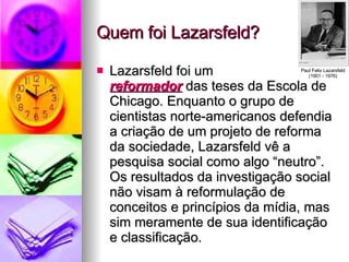 Quem foi Lazarsfeld? Lazarsfeld foi um reformador  das teses da Escola de Chicago. Enquanto o grupo de cientistas norte-americanos defendia a criação de um projeto de reforma da sociedade, Lazarsfeld vê a pesquisa social como algo “neutro”. Os resultados da investigação social não visam à reformulação de conceitos e princípios da mídia, mas sim meramente de sua identificação e classificação. Paul Felix Lazarsfeld (1901 - 1976) 
