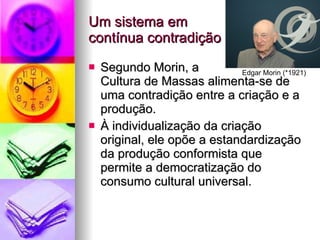 Um sistema em  contínua contradição Segundo Morin, a  Cultura de Massas alimenta-se de uma contradição entre a criação e a produção. À individualização da criação original, ele opõe a estandardização da produção conformista que permite a democratização do consumo cultural universal. Edgar Morin (*1921) 