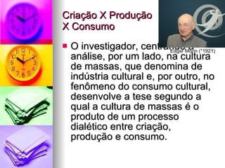 Criação X Produção  X Consumo O investigador, centrando a análise, por um lado, na cultura de massas, que denomina de indústria cultural e, por outro, no fenômeno do consumo cultural, desenvolve a tese segundo a qual a cultura de massas é o produto de um processo dialético entre criação, produção e consumo. Edgar Morin (*1921) 