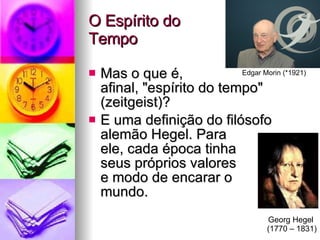 O Espírito do  Tempo Mas o que é,  afinal, "espírito do tempo" (zeitgeist)? E uma definição do filósofo alemão Hegel. Para  ele, cada época tinha  seus próprios valores  e modo de encarar o  mundo. Edgar Morin (*1921) Georg Hegel  (1770 – 1831) 