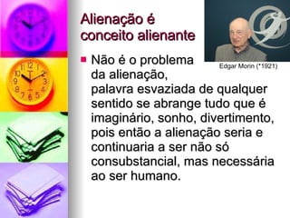 Alienação é  conceito alienante Não é o problema  da alienação,  palavra esvaziada de qualquer sentido se abrange tudo que é imaginário, sonho, divertimento, pois então a alienação seria e continuaria a ser não só consubstancial, mas necessária ao ser humano. Edgar Morin (*1921) 