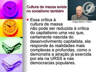 Cultura de massa existe  no socialismo também Essa crítica à  cultura de massa  não pode ser reduzida à crítica do capitalismo uma vez que, certamente nascida do desenvolvimento capitalista, ela responde às realidades mais complexas e profundas, como o demonstra a atração já exercida por ela na URSS e nas democracias populares. Edgar Morin (*1921) 