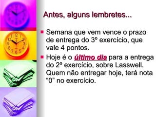 Antes, alguns lembretes... Semana que vem vence o prazo de entrega do 3º exercício, que vale 4 pontos.  Hoje é o  último dia  para a entrega do 2º exercício, sobre Lasswell. Quem não entregar hoje, terá nota “0” no exercício. 
