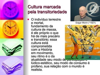 Cultura marcada  pela transitoriedade O indivíduo terrestre  e mortal,  fundamento da  cultura de massa,  é ele próprio o que  há de mais precário  e transitório; essa  cultura está  comprometida  com a História  em movimento,  seu ritmo é o da  atualidade seu modo de participação é lúdico-estético, seu modo de consumo é profano, sua relação com o mundo é realista. Edgar Morin (*1921) 