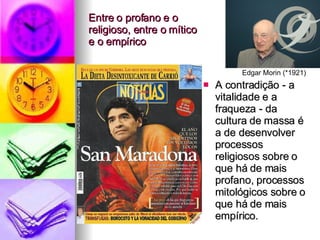 Entre o profano e o religioso, entre o mítico  e o empírico A contradição - a vitalidade e a fraqueza - da cultura de massa é a de desenvolver processos religiosos sobre o que há de mais profano, processos mitológicos sobre o que há de mais empírico. Edgar Morin (*1921) 