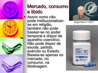 Mercado, consumo  e libido Assim como não pode institucionalizar-se em religião, também não pode basear-se no poder temporal e dispor de aparelho coercitivo. Não pode dispor de escola, partido, exército ou Estado. Baseia-se apenas no mercado, no consumo, na libidinagem. Edgar Morin (*1921) 