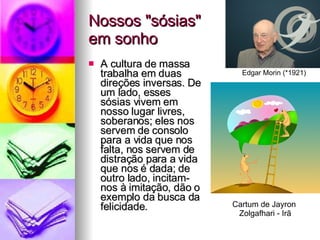 Nossos "sósias"  em sonho A cultura de massa trabalha em duas direções inversas. De um lado, esses sósias vivem em nosso lugar livres, soberanos; eles nos servem de consolo para a vida que nos falta, nos servem de distração para a vida que nos é dada; de outro lado, incitam-nos à imitação, dão o exemplo da busca da felicidade. Edgar Morin (*1921) Cartum de Jayron  Zolgafhari - Irã 