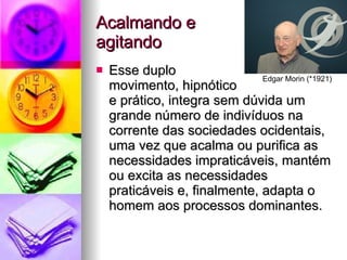 Acalmando e  agitando Esse duplo  movimento, hipnótico  e prático, integra sem dúvida um grande número de indivíduos na corrente das sociedades ocidentais, uma vez que acalma ou purifica as necessidades impraticáveis, mantém ou excita as necessidades praticáveis e, finalmente, adapta o homem aos processos dominantes. Edgar Morin (*1921) 