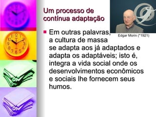 Um processo de  contínua adaptação Em outras palavras,  a cultura de massa  se adapta aos já adaptados e adapta os adaptáveis; isto é, integra a vida social onde os desenvolvimentos econômicos e sociais lhe fornecem seus humos. Edgar Morin (*1921) 