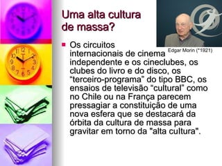 Uma alta cultura  de massa? Os circuitos  internacionais de cinema independente e os cineclubes, os clubes do livro e do disco, os “terceiro-programa” do tipo BBC, os ensaios de televisão “cultural” como no Chile ou na França parecem pressagiar a constituição de uma nova esfera que se destacará da órbita da cultura de massa para gravitar em torno da "alta cuItura". Edgar Morin (*1921) 