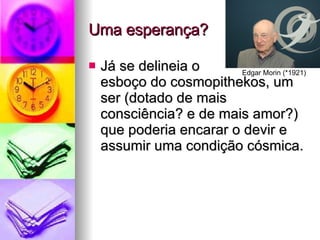 Uma esperança? Já se delineia o  esboço do cosmopithekos, um ser (dotado de mais consciência? e de mais amor?) que poderia encarar o devir e assumir uma condição cósmica. Edgar Morin (*1921) 