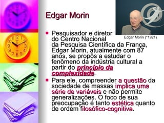 Edgar Morin Pesquisador e diretor  do Centro Nacional  da Pesquisa Científica da França, Edgar Morin, atualmente com 87 anos, se propôs a estudar o fenômeno da indústria cultural a partir do  princípio da complexidade .  Para ele, compreender  a questão  da sociedade de massas  implica uma série de variáveis  e não permite generalizações. O foco de sua preocupação é tanto  estética  quanto de ordem f ilosófico­cognitiva . Edgar Morin (*1921) 