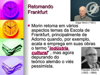 Retomando  Frankfurt Morin retoma em vários aspectos temas da Escola de Frankfurt, principalmente de Adorno quando, por exemplo, acata e emprega em suas obras o termo " indústria  cuItural " , mas agora  depurando do  teórico alemão o viés pessimista. Edgar Morin (*1921) Theodor Adorno (1903 - 1969) 