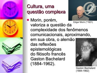 Cultura, uma  questão complexa Morin, porém,  valoriza a questão da complexidade dos fenômenos comunicacionais, aproximando, em sua obra, o alemão das reflexões  epistemológicas  do filósofo francês  Gaston Bachelard  (1884-1962). Edgar Morin (*1921) Gaston Bachelard  (1884-1962) 