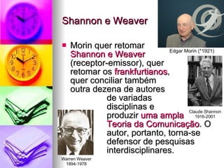 Shannon e Weaver Morin quer retomar Shannon e Weaver   (receptor­emissor), quer  retomar os  frankfurtianos ,  quer conciliar também  outra dezena de autores  de variadas  disciplinas e  produzir  uma ampla  Teoria da Comunicação . O  autor, portanto, torna-se  defensor de pesquisas  interdisciplinares. Edgar Morin (*1921) Claude Shannon 1916-2001 Warren Weaver 1894-1978 