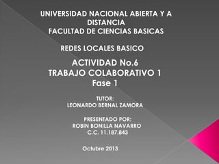 UNIVERSIDAD NACIONAL ABIERTA Y A
DISTANCIA
FACULTAD DE CIENCIAS BASICAS
REDES LOCALES BASICO

ACTIVIDAD No.6
TRABAJO COLABORATIVO 1
Fase 1
TUTOR:
LEONARDO BERNAL ZAMORA
PRESENTADO POR:
ROBIN BONILLA NAVARRO
C.C. 11.187.843
Octubre 2013

 