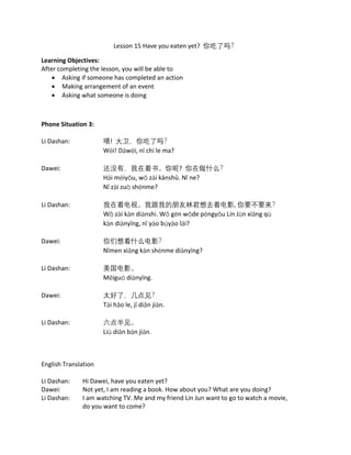 Lesson 15 Have you eaten yet? 你吃了吗？
Learning Objectives:
After completing the lesson, you will be able to
• Asking if someone has completed an action
• Making arrangement of an event
• Asking what someone is doing
Phone Situation 3:
Li Dashan: 喂! 大卫，你吃了吗？
Wéi! Dàwèi, nǐ chī le ma?
Dawei: 还没有，我在看书。你呢? 你在做什么？
Hái méiyǒu, wǒ zài kànshū. Nǐ ne?
Nǐ zài zuò shénme?
Li Dashan: 我在看电视。我跟我的朋友林君想去看电影, 你要不要来？
Wǒ zài kàn diànshì. Wǒ gēn wǒde péngyǒu Lín Jūn xiǎng qù
kàn diànyǐng, nǐ yào búyào lái?
Dawei: 你们想看什么电影？
Nǐmen xiǎng kàn shénme diànyǐng?
Li Dashan: 美国电影。
Měiguó diànyǐng.
Dawei: 太好了，几点见？
Tài hǎo le, jǐ diǎn jiàn.
Li Dashan: 六点半见。
Liù diǎn bàn jiàn.
English Translation
Li Dashan: Hi Dawei, have you eaten yet?
Dawei: Not yet, I am reading a book. How about you? What are you doing?
Li Dashan: I am watching TV. Me and my friend Lin Jun want to go to watch a movie,
do you want to come?
 