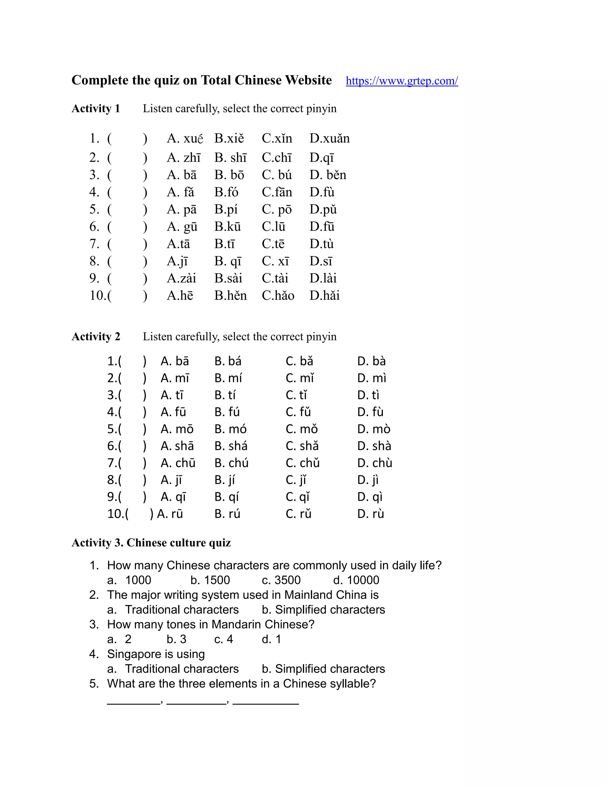 Complete the quiz on Total Chinese Website https://www.grtep.com/
Activity 1 Listen carefully, select the correct pinyin
1. ( ) A. xué B.xiě C.xǐn D.xuǎn
2. ( ) A. zhī B. shī C.chī D.qī
3. ( ) A. bā B. bō C. bú D. běn
4. ( ) A. fǎ B.fó C.fān D.fù
5. ( ) A. pā B.pí C. pō D.pǔ
6. ( ) A. gū B.kū C.lū D.fū
7. ( ) A.tā B.tī C.tē D.tù
8. ( ) A.jī B. qī C. xī D.sī
9. ( ) A.zài B.sài C.tài D.lài
10.( ) A.hē B.hěn C.hǎo D.hǎi
Activity 2 Listen carefully, select the correct pinyin
1.( ) A. bā B. bá C. bǎ D. bà
2.( ) A. mī B. mí C. mǐ D. mì
3.( ) A. tī B. tí C. tǐ D. tì
4.( ) A. fū B. fú C. fǔ D. fù
5.( ) A. mō B. mó C. mǒ D. mò
6.( ) A. shā B. shá C. shǎ D. shà
7.( ) A. chū B. chú C. chǔ D. chù
8.( ) A. jī B. jí C. jǐ D. jì
9.( ) A. qī B. qí C. qǐ D. qì
10.( ) A. rū B. rú C. rǔ D. rù
Activity 3. Chinese culture quiz
1. How many Chinese characters are commonly used in daily life?
a. 1000 b. 1500 c. 3500 d. 10000
2. The major writing system used in Mainland China is
a. Traditional characters b. Simplified characters
3. How many tones in Mandarin Chinese?
a. 2 b. 3 c. 4 d. 1
4. Singapore is using
a. Traditional characters b. Simplified characters
5. What are the three elements in a Chinese syllable?
________, _________, __________
 