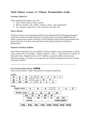 Total Chinese Lesson 1.1 Chinese Pronunciation Guide
Learning Objectives:
After completing this chapter, your will:
• Learn about Chinese Pinyin System
• Become familiar with syllabic structure, pinyin, and pronunciation
• Use common expressions in the classroom and daily life
What is Pinyin?
The Pinyin system is a pronunciation method used in Mainland China and language programs
world wide to learn the sounds of Chinese. It used the letters of the Latin alphabet and tone
marks to represent the sounds of Chinese. It will be helpful to learn Chinese pronunciation with
pinyin since there is no clear connection between the Chinese characters and Chinese
pronunciation.
Structure of Chinese Syllabus
Each Chinese character has its own syllable. A Chinese syllable consists of three parts: an initial,
a final, and the tone. For example: 好 hǎo (h initial, ao – final, v – tone) There are 21 initials, 35
finals and 4 tones. Altogether, there are 417 syllables, one pinyin syllable can have many
different characters. Tones play a very important role in differentiating these characters with the
same pinyin syllable.
-------------------------------------------------------------------------------------------------------------
Let’s Practice Hanyu Pinyin 汉语拼音
Listen to the instructor’s audio, and practice by saying the sound loud.
Initials
b p m f d t n l
g k h j q x
zh ch sh r z c s
Finals
Single vowels a o e i u ǖ
ou iu ie üe er
Nasal
vowels
an en in un
(uen)
ün
(yun)
ang eng ing ong iang uang iong ueng
Double vowels ai ei ui ao
 