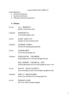 1
Lesson 4 What is this? 这是什么？
Lesson Objectives:
• Ask what something is
• Say what something is
• Talk about someone’s possessions
A. Dialogue:
Lin Jun: 大山，那是谁的书？
dàshān, nà shì shéi de shū?
Li Dashan: 那是我的英文书。
nà shì wǒde yīngwén shū?
Lin Jun: 这本呢？这是什么书？
zhè běn ne? zhè shì shénme shū?
Li Dashan: 这本是我的工程课本。
zhè běn shì wǒde gōngchéng kèběn.
Lin Jun: 你有很多功课吗？
nǐ yǒu hěn duō gōngkè ma?
Li Dashan: 我的英文课不难，可是功课很多。
wǒde yīngwén kè bù nán, kěshì gōngkè hěn duō.
我的工程课很难，可是功课不多。你呢？
wǒde gōngchéng kè hěn nán, kěshì gōngkè bù duō. nǐ ne?
Lin Jun: 我学中文，我们的中文功课不少。
wǒ xué zhóngwén, wǒmen de zhōngwén gōngkè bù shǎo.
Li Dashan: 那是什么？那是你的功课吗?
duì le, nà shì shénme? nà shì nǐde gōngkè ma?
Lin Jun: 那是我的中文功课。
duì! nà shì wǒde zhōngwén gōngkè.
 