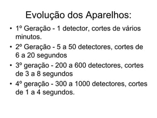Evolução dos Aparelhos:
• 1º Geração - 1 detector, cortes de vários
minutos.
• 2º Geração - 5 a 50 detectores, cortes de
6 a 20 segundos
• 3º geração - 200 a 600 detectores, cortes
de 3 a 8 segundos
• 4º geração - 300 a 1000 detectores, cortes
de 1 a 4 segundos.
 
