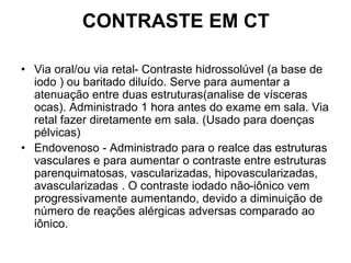 CONTRASTE EM CT
• Via oral/ou via retal- Contraste hidrossolúvel (a base de
iodo ) ou baritado diluído. Serve para aumentar a
atenuação entre duas estruturas(analise de vísceras
ocas). Administrado 1 hora antes do exame em sala. Via
retal fazer diretamente em sala. (Usado para doenças
pélvicas)
• Endovenoso - Administrado para o realce das estruturas
vasculares e para aumentar o contraste entre estruturas
parenquimatosas, vascularizadas, hipovascularizadas,
avascularizadas . O contraste iodado não-iônico vem
progressivamente aumentando, devido a diminuição de
número de reações alérgicas adversas comparado ao
iônico.
 