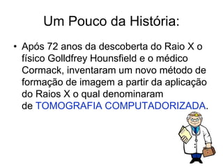 Um Pouco da História:
• Após 72 anos da descoberta do Raio X o
físico Golldfrey Hounsfield e o médico
Cormack, inventaram um novo método de
formação de imagem a partir da aplicação
do Raios X o qual denominaram
de TOMOGRAFIA COMPUTADORIZADA.
 
