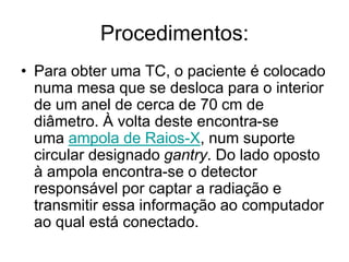 Procedimentos:
• Para obter uma TC, o paciente é colocado
numa mesa que se desloca para o interior
de um anel de cerca de 70 cm de
diâmetro. À volta deste encontra-se
uma ampola de Raios-X, num suporte
circular designado gantry. Do lado oposto
à ampola encontra-se o detector
responsável por captar a radiação e
transmitir essa informação ao computador
ao qual está conectado.
 