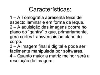 Características:
1 – A Tomografia apresenta feixe de
aspecto laminar e em forma de leque.
2 – A aquisição das imagens ocorre no
plano do “gantry” o que, primariamente,
gera cortes transversais ao plano do
corpo.
3 – A imagem final é digital e pode ser
facilmente manipulada por softwares.
4 – Quanto maior a matriz melhor será a
resolução da imagem.
 
