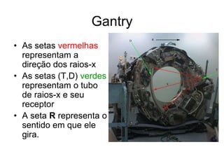 • As setas vermelhas
representam a
direção dos raios-x
• As setas (T,D) verdes
representam o tubo
de raios-x e seu
receptor
• A seta R representa o
sentido em que ele
gira.
Gantry
 