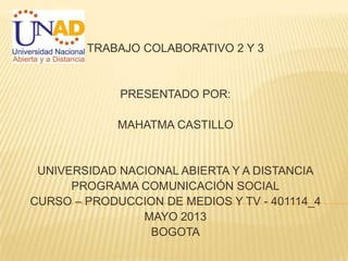 TRABAJO COLABORATIVO 2 Y 3
PRESENTADO POR:
MAHATMA CASTILLO
UNIVERSIDAD NACIONAL ABIERTA Y A DISTANCIA
PROGRAMA COMUNICACIÓN SOCIAL
CURSO – PRODUCCION DE MEDIOS Y TV - 401114_4
MAYO 2013
BOGOTA
 