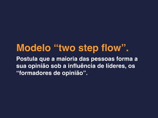 Modelo “two step ﬂow”.
Postula que a maioria das pessoas forma a
sua opinião sob a inﬂuência de líderes, os
“formadores de opinião”.
 