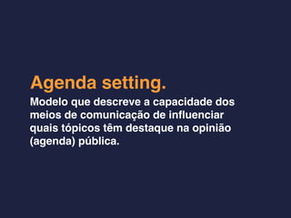 Agenda setting.
Modelo que descreve a capacidade dos
meios de comunicação de inﬂuenciar
quais tópicos têm destaque na opinião
(agenda) pública.
 