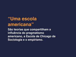 “Uma escola
americana”
São teorias que compartilham a
inﬂuência do pragmatismo
americano, a Escola de Chicago de
Sociologia e o empirismo.
 