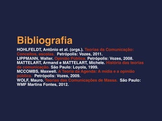 Bibliograﬁa
HOHLFELDT, Antônio et al. (orgs.). Teorias da Comunicação:
Conceitos, escolas. Petrópolis: Vozes, 2011.
LIPPMANN, Walter. Opinião Pública. Petrópolis: Vozes, 2008.
MATTELART, Armand e MATTELART, Michele. História das teorias
da comunicação. São Paulo: Loyola, 1999.
MCCOMBS, Maxwell. A Teoria da Agenda: A mídia e a opinião
pública. Petrópolis: Vozes, 2009.
WOLF, Mauro. Teorias das Comunicações de Massa. São Paulo:
WMF Martins Fontes, 2012.
 