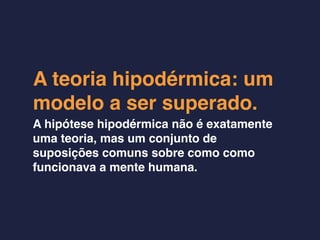 A teoria hipodérmica: um
modelo a ser superado.
A hipótese hipodérmica não é exatamente
uma teoria, mas um conjunto de
suposições comuns sobre como como
funcionava a mente humana.
 