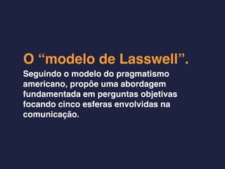 O “modelo de Lasswell”.
Seguindo o modelo do pragmatismo
americano, propõe uma abordagem
fundamentada em perguntas objetivas
focando cinco esferas envolvidas na
comunicação.
 