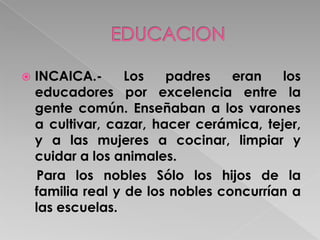 EN LA  COLONIA  .-El ordenamiento legal que se realizó entre los dos grupos poblacionales de mayor número (indios y españoles) caracterizó la vida colonial en los dos virreinatos americanos.     Las leyes de Indias protegieron a los descendientes de los Incas y a las familias "nobles" o panacas del antiguo Tahuantinsuyo  Hasta  la decada de 1970. (Reformas borbonicas)    La educación colonial era manejada fundamentalmente por la Iglesia     La instrucción se reducía a la enseñanza de la lectura, escritura, catecismo y matemática básica .
