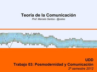 Teoría de la Comunicación
         Prof. Marcelo Santos - @celoo




                                    UDD
Trabajo 03: Posmodernidad y Comunicación
                                         2º semestre 2012
 