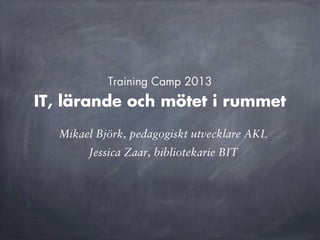 IT, lärande och mötet i rummet
Training Camp 2013
Mikael Björk, pedagogiskt utvecklare AKL
Jessica Zaar, bibliotekarie BIT
 