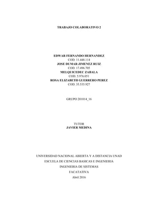 TRABAJO COLABORATIVO 2
EDWAR FERNANDO HERNANDEZ
COD. 11.448.114
JOSE DUMAR JIMENEZ RUIZ
COD. 17.496.705
MELQUICEDEC ZABALA
COD. 5.976.051
ROSA ELIZABETH GUERRERO PEREZ
COD. 35.535.927
GRUPO 201014_16
TUTOR
JAVIER MEDINA
UNIVERSIDAD NACIONAL ABIERTA Y A DISTANCIA UNAD
ESCUELA DE CIENCIAS BASICAS E INGENIERIA
INGENIERIA DE SISTEMAS
FACATATIVA
Abril 2016
 