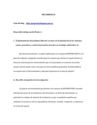 DESARROLLO
Link del blog http://grupo1u6.blogspot.com.co/
Desarrollo trabajo escrito Punto A
i. El planteamiento del problema (Hacerlo con base en la información de los síntomas,
causas, pronóstico y control al pronóstico descritos en el trabajo colaborativo 1):
Qué tipo de herramienta se puede implementar en la empresa REPRMUNDO S.A.S
para dar respuesta a preguntas sencillas para los usuarios que utilizan el soporte técnico en
busca de solución para los inconvenientes que se les presentan, en ocasiones un mismo
usuario solicita ayuda varias veces para el mismo problema generando inconformidad en
los usuarios por el funcionamiento y adicional reprocesos en el área de soporte?
ii. Describir el propósito de la investigación:
Al generar una herramienta que permita a los usuarios de REPRMUNDO consultar
información acerca de las incidencias más frecuentes y la forma de solucionarlas, se
agilizarán los tiempos de atención de incidencias ya que se atenderían aquellas que
realmente el usuario no esté en capacidad de solucionar, evitando congestión y reprocesos
en el área de soporte.
 