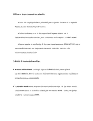 iii.Generar las preguntas de investigación:
Cuáles son las preguntas más frecuentes por los que los usuarios de la empresa
REPRMUNDO llaman al soporte técnico?
Cuál sería el impacto en la descongestión del soporte técnico con la
implementación de la herramienta para los usuarios de la empresa REPRMUNDO?
Como se medirá la satisfacción de los usuarios de la empresa REPRMUNDO con el
uso de la herramienta que les permitas encontrar soluciones sencillas a los
inconvenientes evidenciados?
iv. Definir la terminología a utilizar:
 Base de conocimiento: Es un tipo especial de base de datos para la gestión
del conocimiento. Provee los medios para la recolección, organización y recuperación
computarizada de conocimiento.
 Aplicación móvil: es un programa que usted puede descargar y al que puede acceder
directamente desde su teléfono o desde algún otro aparato móvil – como por ejemplo
una tablet o un reproductor MP3.
 