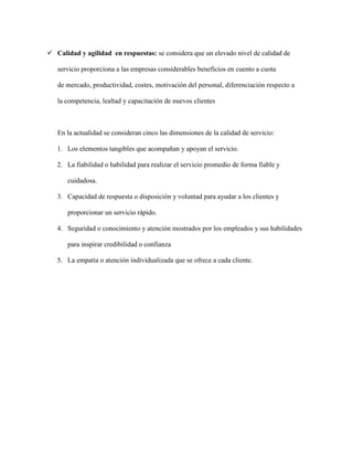  Calidad y agilidad en respuestas: se considera que un elevado nivel de calidad de
servicio proporciona a las empresas considerables beneficios en cuento a cuota
de mercado, productividad, costes, motivación del personal, diferenciación respecto a
la competencia, lealtad y capacitación de nuevos clientes
En la actualidad se consideran cinco las dimensiones de la calidad de servicio:
1. Los elementos tangibles que acompañan y apoyan el servicio.
2. La fiabilidad o habilidad para realizar el servicio promedio de forma fiable y
cuidadosa.
3. Capacidad de respuesta o disposición y voluntad para ayudar a los clientes y
proporcionar un servicio rápido.
4. Seguridad o conocimiento y atención mostrados por los empleados y sus habilidades
para inspirar credibilidad o confianza
5. La empatía o atención individualizada que se ofrece a cada cliente.
 