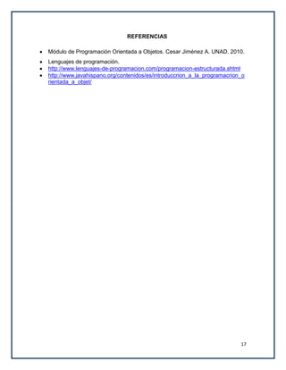 REFERENCIAS

Módulo de Programación Orientada a Objetos. Cesar Jiménez A. UNAD. 2010.
Lenguajes de programación.
http://www.lenguajes-de-programacion.com/programacion-estructurada.shtml
http://www.javahispano.org/contenidos/es/introduccrion_a_la_programacrion_o
rientada_a_objet/




                                                                         17
 