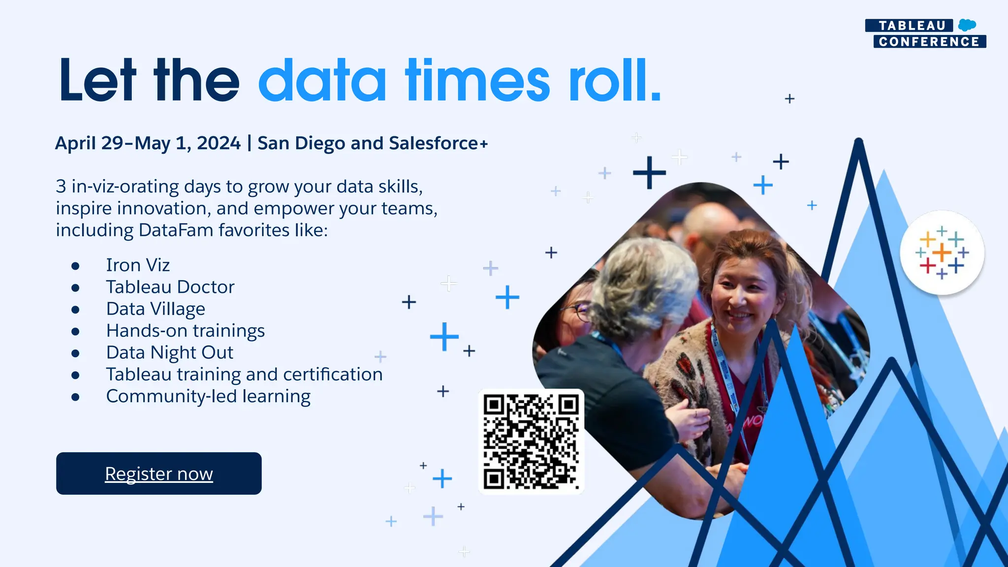 Let the data times roll.
April 29–May 1, 2024 | San Diego and Salesforce+
Register now
3 in-viz-orating days to grow your data skills,
inspire innovation, and empower your teams,
including DataFam favorites like:
● Iron Viz
● Tableau Doctor
● Data Village
● Hands-on trainings
● Data Night Out
● Tableau training and certification
● Community-led learning