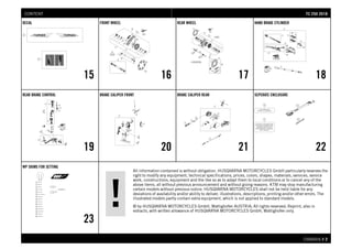 All information contained is without obligation. HUSQVARNA MOTORCYCLES GmbH particularly reserves the
right to modify any equipment, technical specifications, prices, colors, shapes, materials, services, service
work, constructions, equipment and the like so as to adapt them to local conditions or to cancel any of the
above items, all without previous announcement and without giving reasons. KTM may stop manufacturing
certain models without previous notice. HUSQVARNA MOTORCYCLES shall not be held liable for any
deviations of availability and/or ability to deliver, illustrations, descriptions, printing and/or other errors. The
illustrated models partly contain extra equipment, which is not applied to standard models.
© by HUSQVARNA MOTORCYCLES GmbH, Mattighofen AUSTRIA; All rights reserved; Reprint, also in
extracts, with written allowance of HUSQVARNA MOTORCYCLES GmbH, Mattighofen only.
CHASSIS # 22
DECAL
15
FRONT WHEEL
16
REAR WHEEL
17
HAND BRAKE CYLINDER
18
REAR BRAKE CONTROL
19
BRAKE CALIPER FRONT
20
BRAKE CALIPER REAR
21
SEPERATE ENCLOSURE
22
WP SHIMS FOR SETTING
23
TTCC 225500 22001188CONTENT
 