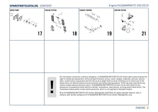 All information contained is without obligation. HUSQVARNA MOTORCYCLES GmbH particularly reserves the
right to modify any equipment, technical specifications, prices, colors, shapes, materials, services, service
work, constructions, equipment and the like so as to adapt them to local conditions or to cancel any of the
above items, all without previous announcement and without giving reasons. KTM may stop manufacturing
certain models without previous notice. HUSQVARNA MOTORCYCLES shall not be held liable for any
deviations of availability and/or ability to deliver, illustrations, descriptions, printing and/or other errors. The
illustrated models partly contain extra equipment, which is not applied to standard models.
© by HUSQVARNA MOTORCYCLES GmbH, Mattighofen AUSTRIA; All rights reserved; Reprint, also in
extracts, with written allowance of HUSQVARNA MOTORCYCLES GmbH, Mattighofen only.
ENGINE || 2
WATER PUMP
17
COOLING SYSTEM
18
EXHAUST CONTROL
19
IGNITION SYSTEM
21
Engine HUSQVARNATC 250 2019SSPPAARREEPPAARRTTSSCCAATTAALLOOGG | CONTENT
 