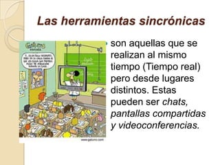Las herramientas sincrónicas
 son aquellas que se
realizan al mismo
tiempo (Tiempo real)
pero desde lugares
distintos. Estas
pueden ser chats,
pantallas compartidas
y videoconferencias.
 
